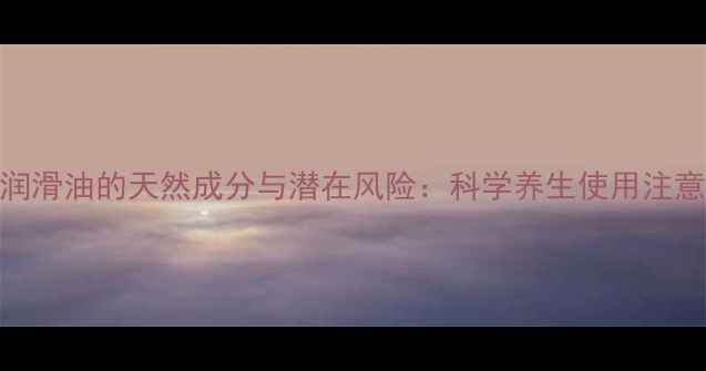 图片 人体润滑油的天然成分与潜在风险：科学养生使用注意事项