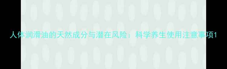 图片 人体润滑油的天然成分与潜在风险：科学养生使用注意事项1