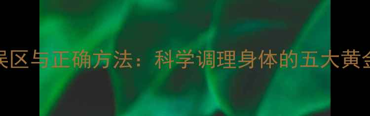 养生误区与正确方法科学调理身体的五大黄金法则