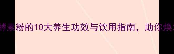 图片 权威综合果蔬酵素粉的10大养生功效与饮用指南，助你焕发健康活力！1