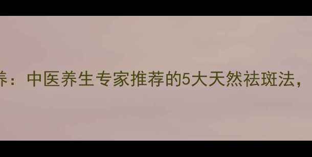 图片 科学祛斑+内调外养：中医养生专家推荐的5大天然祛斑法，轻松告别顽固色斑
