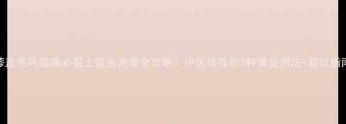 图片 🌿膝盖疼风湿痛必看土鳖虫泡酒全攻略！中医推荐的3种黄金用法+避坑指南🔥