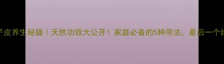桔子皮养生秘籍天然功效大公开家庭必备的5种用法最后一个绝了