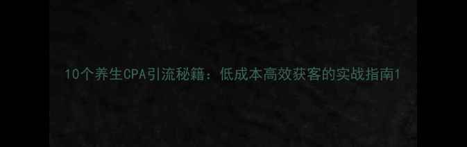 10个养生CPA引流秘籍低成本高效获客的实战指南