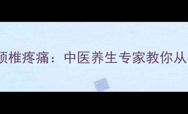 10个科学方法缓解颈椎疼痛中医养生专家教你从根源改善颈椎健康