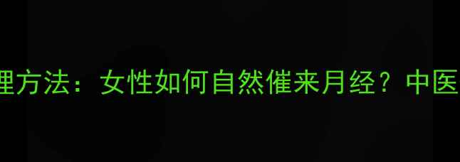 10个科学调理方法女性如何自然催来月经中医西医双视角
