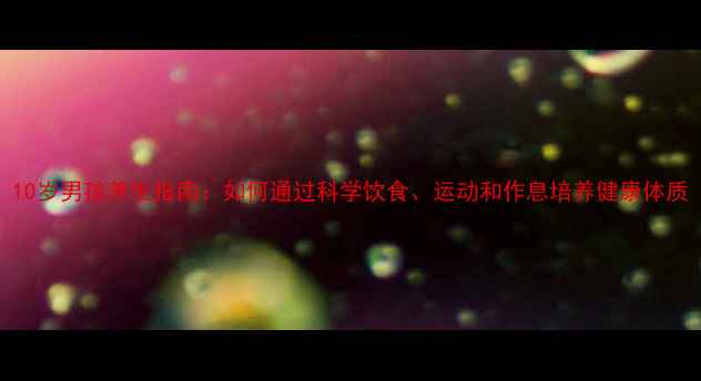 图片 10岁男孩养生指南：如何通过科学饮食、运动和作息培养健康体质