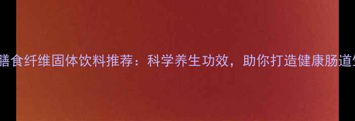 10款膳食纤维固体饮料推荐科学养生功效助你打造健康肠道生态