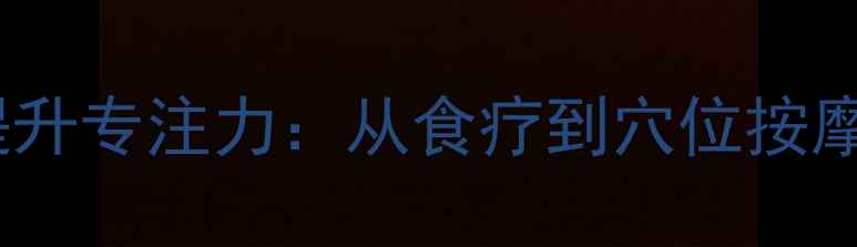 10种中医养生法提升专注力从食疗到穴位按摩的科学调理指南