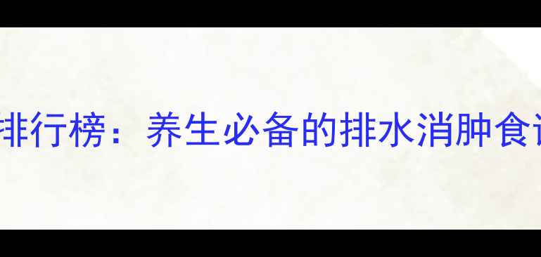10种天然利尿食物排行榜养生必备的排水消肿食谱与科学食用指南