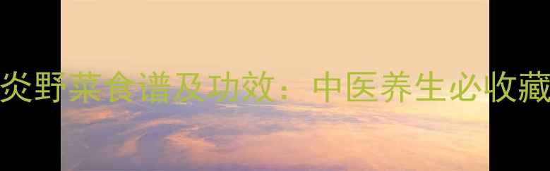 10种天然消炎野菜食谱及功效中医养生必收藏的食疗指南
