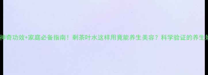 10种神奇功效家庭必备指南剩茶叶水这样用竟能养生美容科学验证的养生妙招