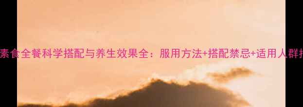 159素食全餐科学搭配与养生效果全服用方法搭配禁忌适用人群指南
