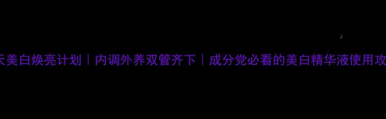 28天美白焕亮计划内调外养双管齐下成分党必看的美白精华液使用攻略