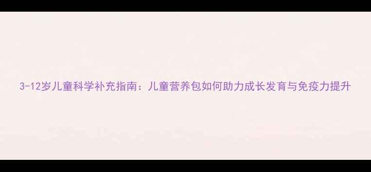 3-12岁儿童科学补充指南儿童营养包如何助力成长发育与免疫力提升