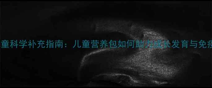 图片 3-12岁儿童科学补充指南：儿童营养包如何助力成长发育与免疫力提升1