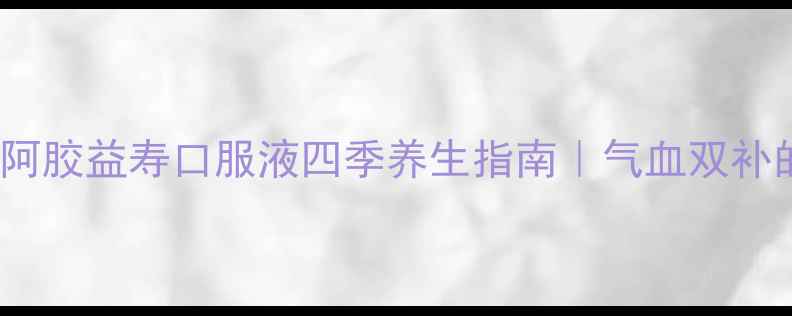 30女生必看阿胶益寿口服液四季养生指南气血双补的黄金搭配