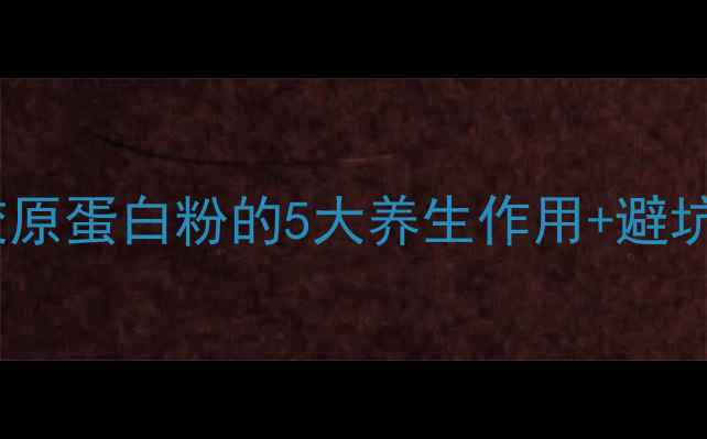 30女生抗老必备胶原蛋白粉的5大养生作用避坑指南附亲测好物