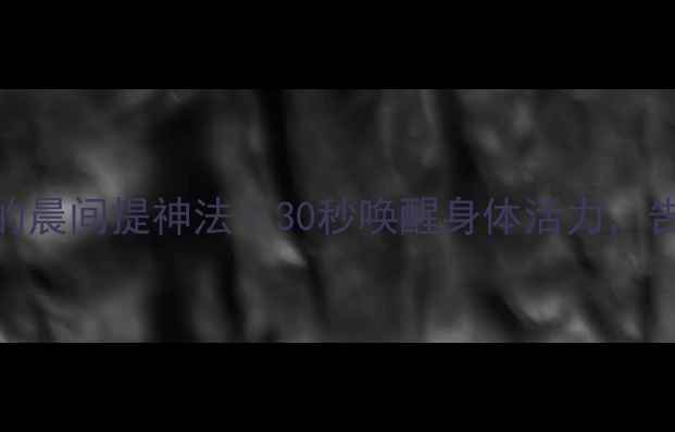 3个养生师私藏的晨间提神法30秒唤醒身体活力告别熬夜脸黄气