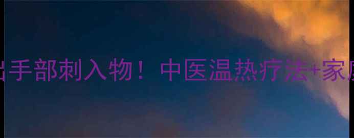 图片 3步安全取出手部刺入物！中医温热疗法+家庭应急指南1