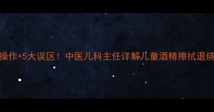 3步正确操作5大误区中医儿科主任详解儿童酒精擦拭退烧全攻略