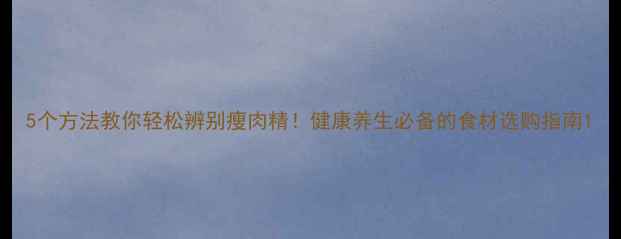 5个方法教你轻松辨别瘦肉精健康养生必备的食材选购指南