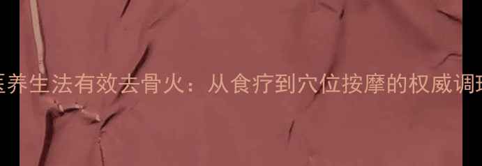 5大中医养生法有效去骨火从食疗到穴位按摩的权威调理指南