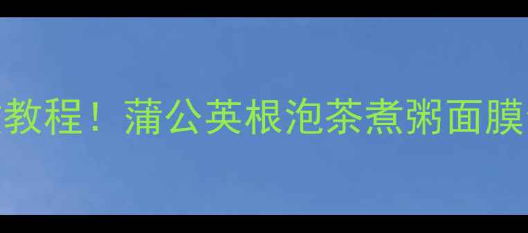 5大养生妙用零失败教程蒲公英根泡茶煮粥面膜全攻略喝出好气色