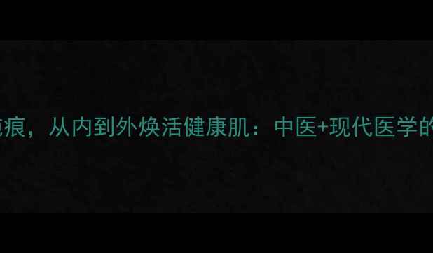 5大养生法修复疤痕从内到外焕活健康肌中医现代医学的疤痕修复全攻略