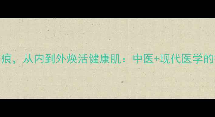图片 5大养生法修复疤痕，从内到外焕活健康肌：中医+现代医学的疤痕修复全攻略1