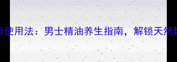 5大功效3步使用法男士精油养生指南解锁天然焕活新体验