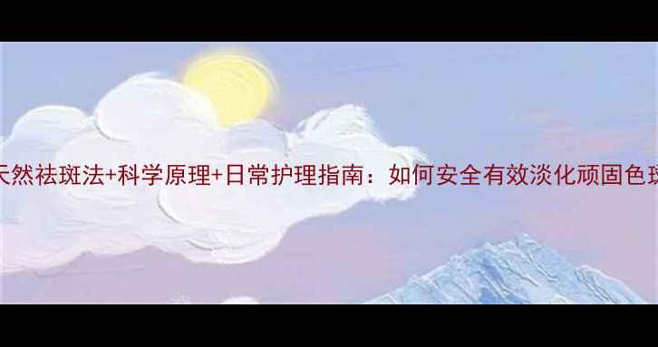 5大天然祛斑法科学原理日常护理指南如何安全有效淡化顽固色斑