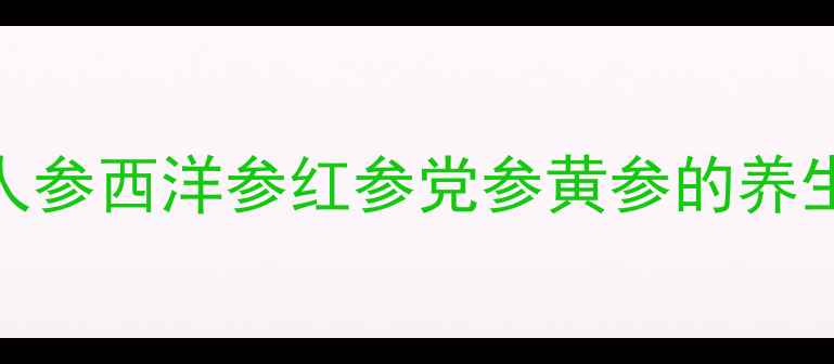 5大常见参类全人参西洋参红参党参黄参的养生功效与禁忌指南