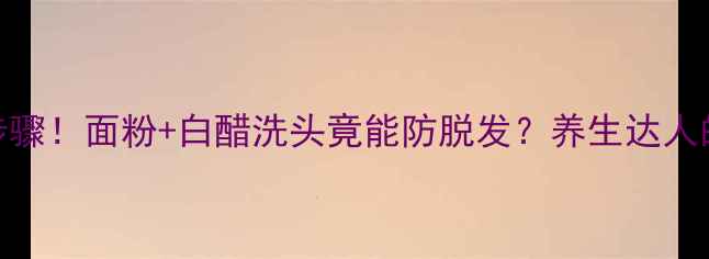 图片 5大风险+正确步骤！面粉+白醋洗头竟能防脱发？养生达人的科学护发指南