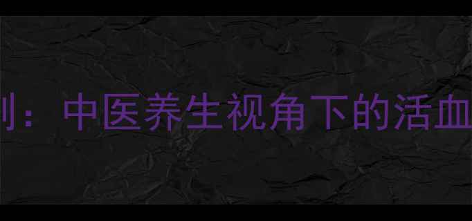 5大黄金法则中医养生视角下的活血化瘀全攻略