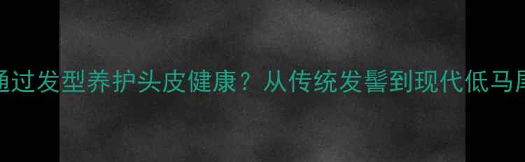 5种养生扎发技巧如何通过发型养护头皮健康从传统发髻到现代低马尾解锁头皮护理新方式
