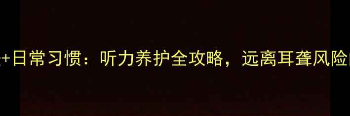 7个科学方法日常习惯听力养护全攻略远离耳聋风险的健康指南