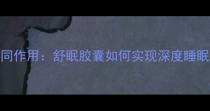 7大核心成分褪黑素协同作用舒眠胶囊如何实现深度睡眠权威安眠助眠全攻略