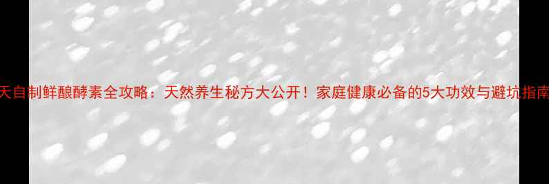 7天自制鲜酿酵素全攻略天然养生秘方大公开家庭健康必备的5大功效与避坑指南