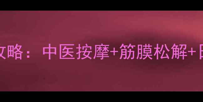 7步消除肌肉结节全攻略中医按摩筋膜松解日常预防的科学方案