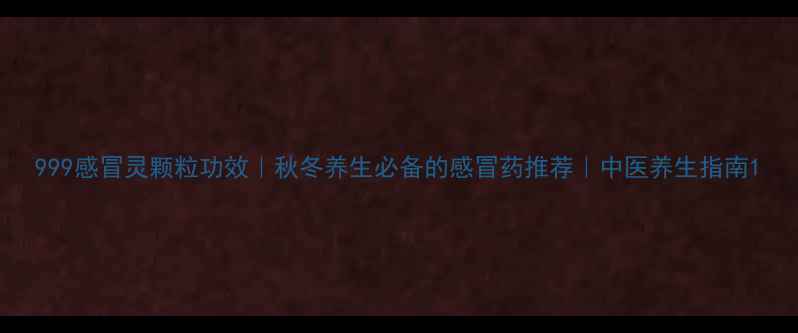 999感冒灵颗粒功效秋冬养生必备的感冒药推荐中医养生指南