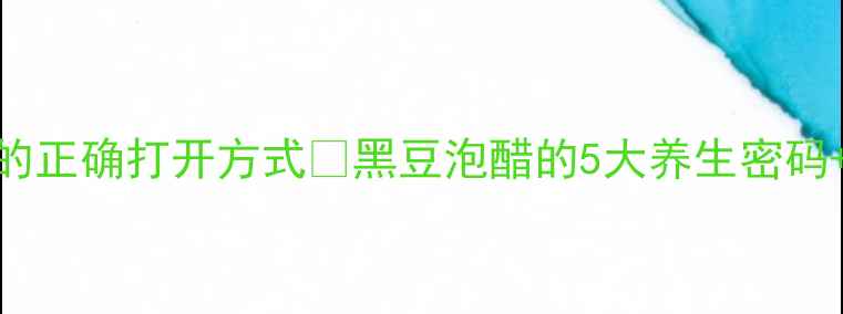 9度醋泡黑豆的正确打开方式黑豆泡醋的5大养生密码避坑指南