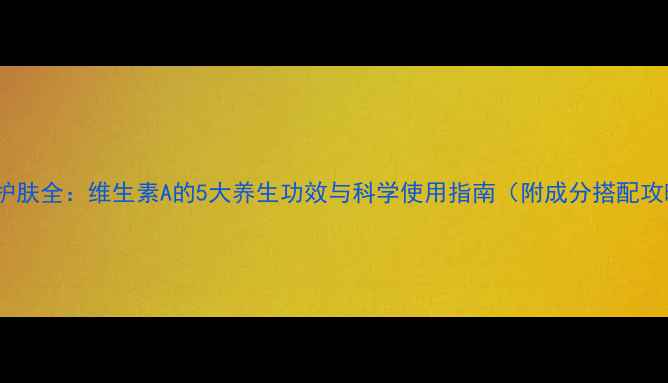 A醇护肤全维生素A的5大养生功效与科学使用指南附成分搭配攻略