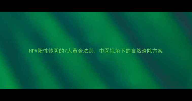 HPV阳性转阴的7大黄金法则中医视角下的自然清除方案