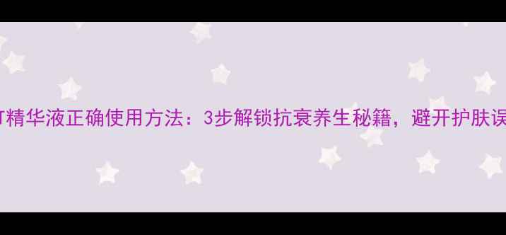 TST精华液正确使用方法3步解锁抗衰养生秘籍避开护肤误区