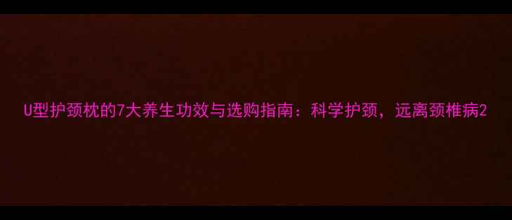 U型护颈枕的7大养生功效与选购指南科学护颈远离颈椎病