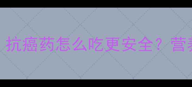 替吉奥副作用全抗癌药怎么吃更安全营养师亲授5大养生技巧
