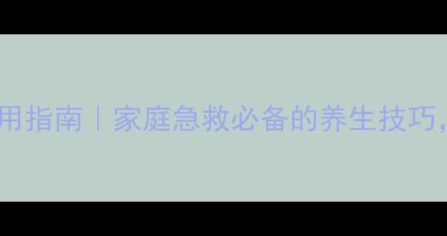 口咽通气道正确使用指南家庭急救必备的养生技巧医生亲授3步操作法