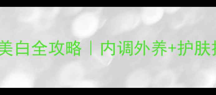 28天祛斑美白全攻略内调外养护肤技巧分享