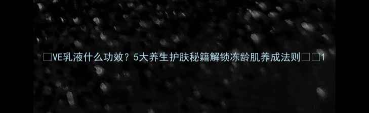 VE乳液什么功效5大养生护肤秘籍解锁冻龄肌养成法则